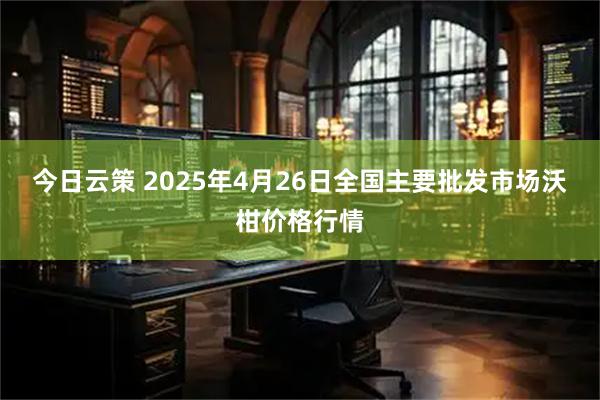 今日云策 2025年4月26日全国主要批发市场沃柑价格行情
