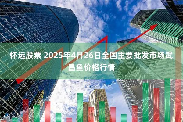 怀远股票 2025年4月26日全国主要批发市场武昌鱼价格行情