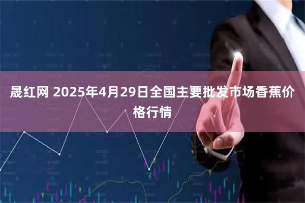 晟红网 2025年4月29日全国主要批发市场香蕉价格行情