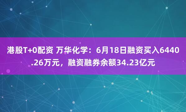 港股T+0配资 万华化学：6月18日融资买入6440.26万元，融资融券余额34.23亿元