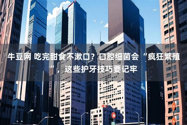 牛豆网 吃完甜食不漱口？口腔细菌会 “疯狂繁殖”，这些护牙技巧要记牢