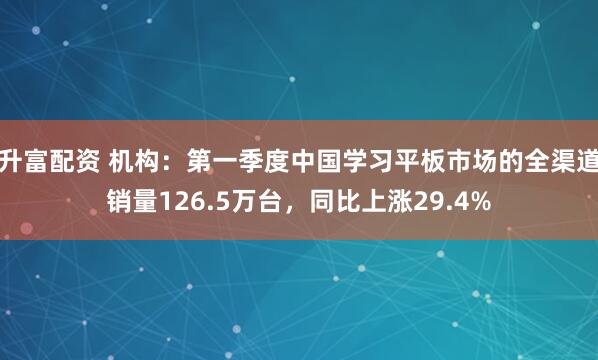升富配资 机构：第一季度中国学习平板市场的全渠道销量126.5万台，同比上涨29.4%