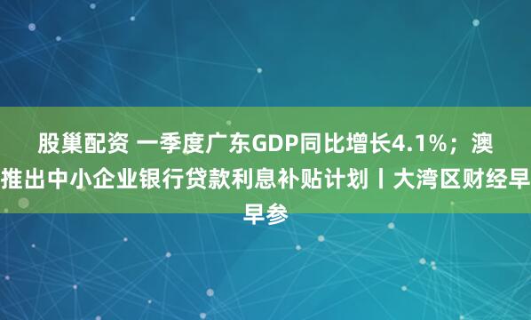 股巢配资 一季度广东GDP同比增长4.1%；澳门推出中小企业银行贷款利息补贴计划丨大湾区财经早参