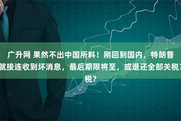 广升网 果然不出中国所料！刚回到国内，特朗普就接连收到坏消息，最后期限将至，或退还全部关税？