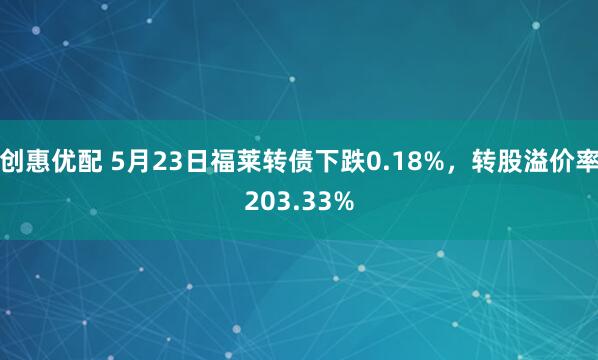 创惠优配 5月23日福莱转债下跌0.18%，转股溢价率203.33%