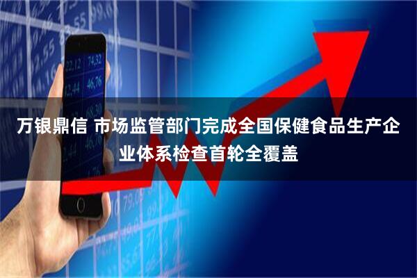 万银鼎信 市场监管部门完成全国保健食品生产企业体系检查首轮全覆盖