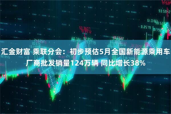 汇金财富 乘联分会：初步预估5月全国新能源乘用车厂商批发销量124万辆 同比增长38%
