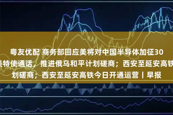 粤友优配 商务部回应美将对中国半导体加征301关税；泽连斯基与美特使通话，推进俄乌和平计划磋商；西安至延安高铁今日开通运营丨早报
