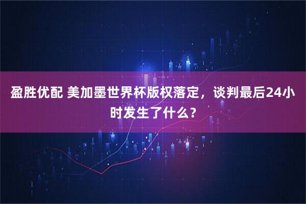 盈胜优配 美加墨世界杯版权落定，谈判最后24小时发生了什么？